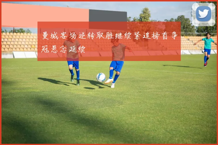 曼城客场逆转取胜继续紧追榜首争冠悬念延续