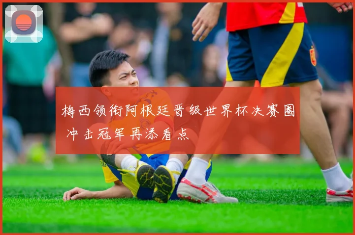 梅西领衔阿根廷晋级世界杯决赛圈 冲击冠军再添看点