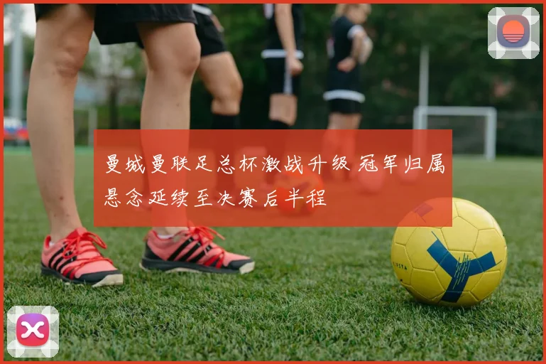 曼城曼联足总杯激战升级 冠军归属悬念延续至决赛后半程