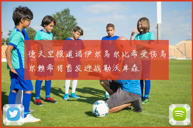 德天空报道诺伊尔乌尔比希受伤乌尔赖希将首发迎战勒沃库森