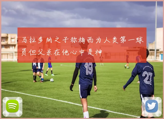马拉多纳之子称梅西为人类第一球员但父亲在他心中是神