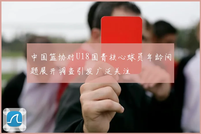 中国篮协对U18国青核心球员年龄问题展开调查引发广泛关注