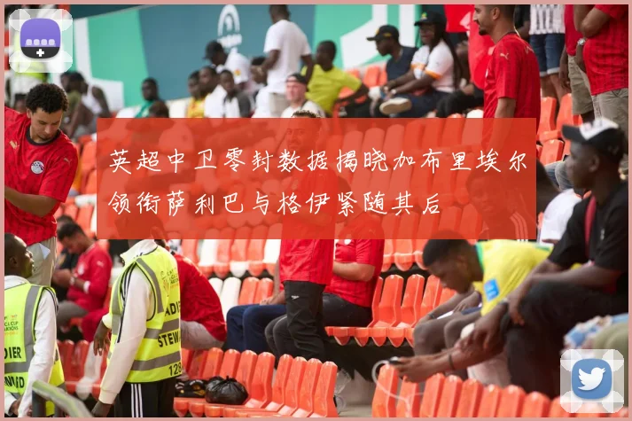 英超中卫零封数据揭晓加布里埃尔领衔萨利巴与格伊紧随其后