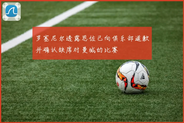罗塞尼尔透露恩佐已向俱乐部道歉并确认缺席对曼城的比赛