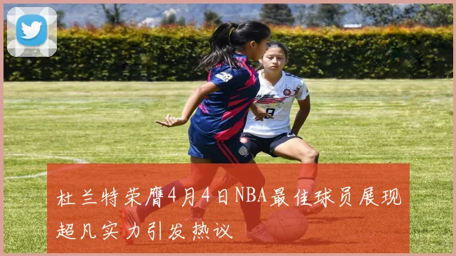杜兰特荣膺4月4日NBA最佳球员展现超凡实力引发热议