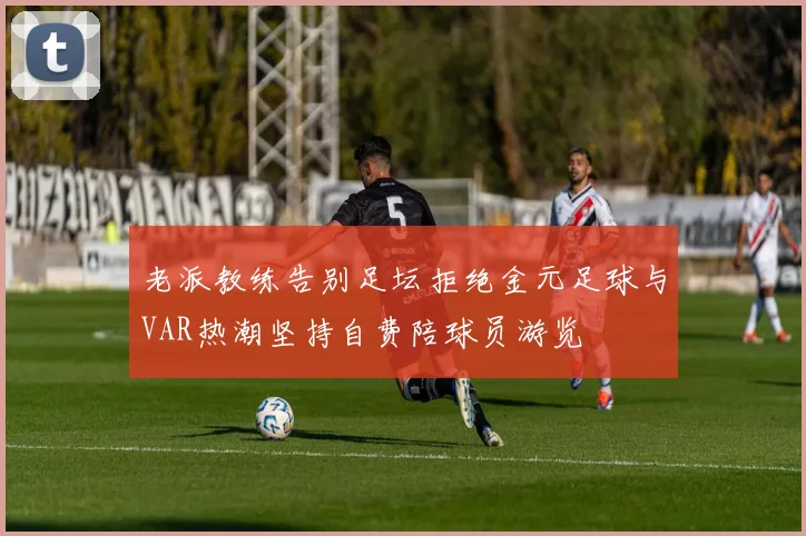 老派教练告别足坛拒绝金元足球与VAR热潮坚持自费陪球员游览