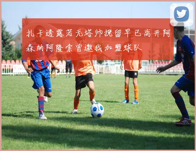扎卡透露若无塔帅挽留早已离开阿森纳阿隆索曾邀我加盟球队