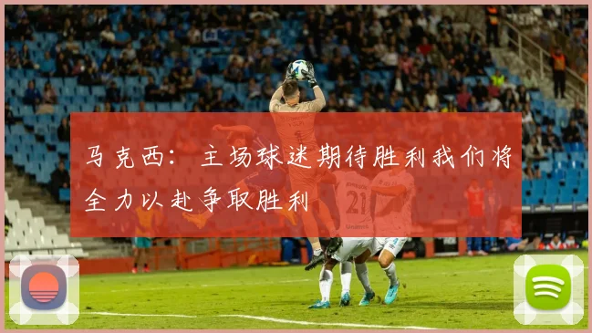 马克西：主场球迷期待胜利我们将全力以赴争取胜利