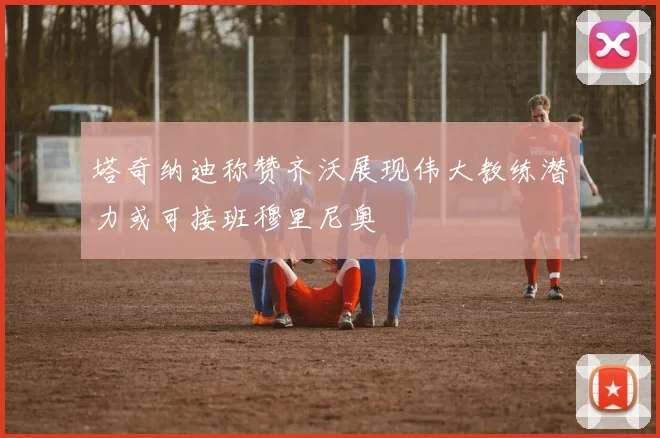 塔奇纳迪称赞齐沃展现伟大教练潜力或可接班穆里尼奥