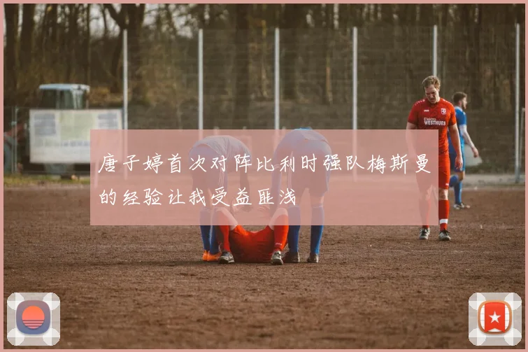 唐子婷首次对阵比利时强队梅斯曼的经验让我受益匪浅