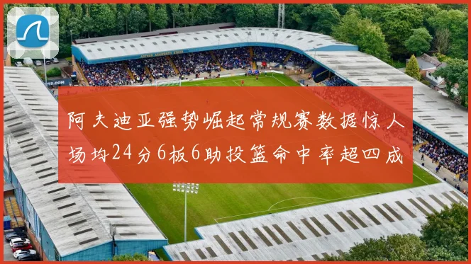 阿夫迪亚强势崛起常规赛数据惊人场均24分6板6助投篮命中率超四成