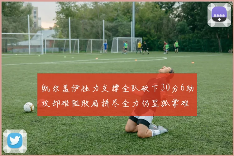 凯尔盖伊独力支撑全队砍下30分6助攻却难阻败局拼尽全力仍显孤掌难鸣