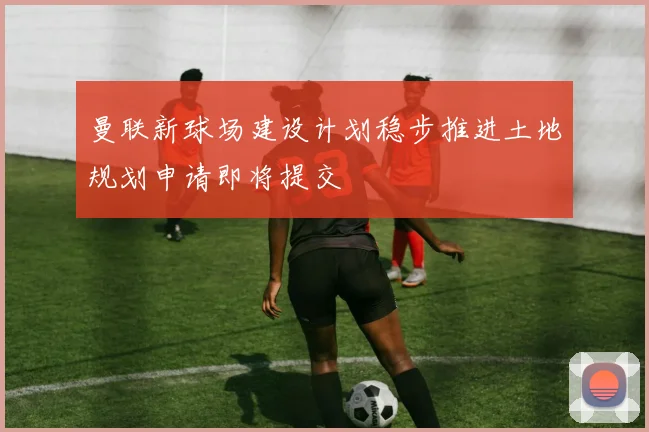 曼联新球场建设计划稳步推进土地规划申请即将提交