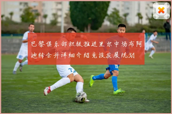 巴黎俱乐部积极推进里尔中场布阿迪转会并详细介绍竞技发展规划
